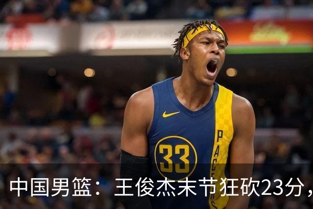 中国男篮：王俊杰末节狂砍23分，崔永熙找回状态，王浩然双位数得分